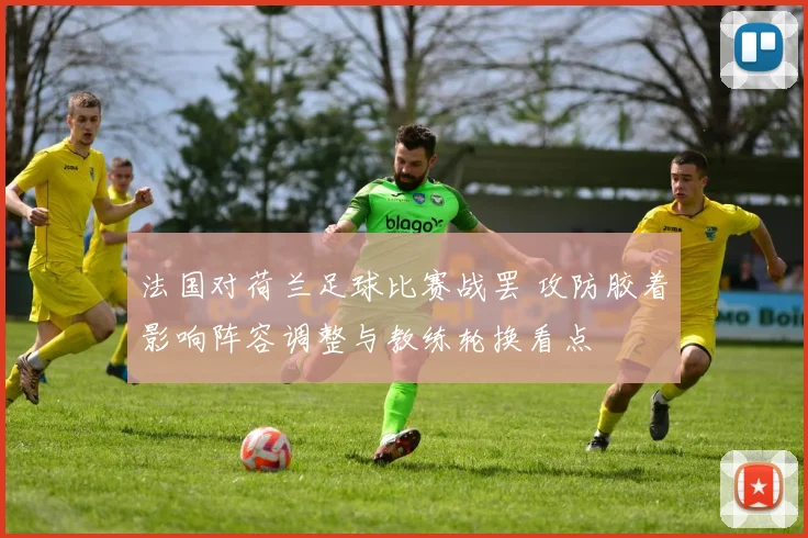 法国对荷兰足球比赛战罢 攻防胶着影响阵容调整与教练轮换看点