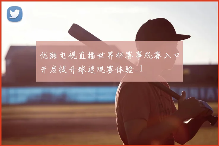 优酷电视直播世界杯赛事观赛入口开启提升球迷观赛体验_1