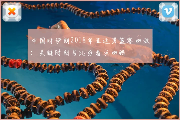 中国对伊朗2018年亚运男篮赛回放：关键时刻与比分看点回顾
