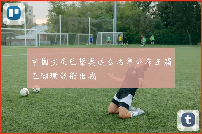 中国女足巴黎奥运会名单公布王霜王珊珊领衔出战