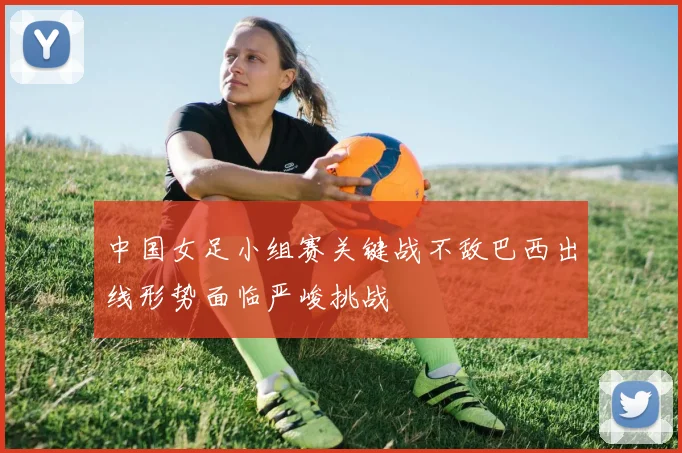 中国女足小组赛关键战不敌巴西出线形势面临严峻挑战