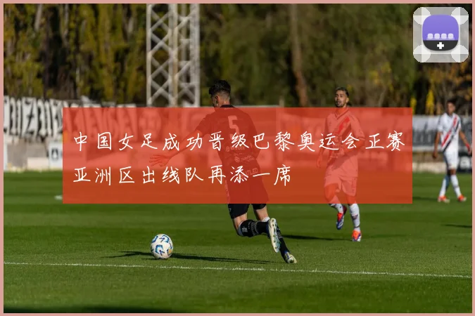 中国女足成功晋级巴黎奥运会正赛亚洲区出线队再添一席
