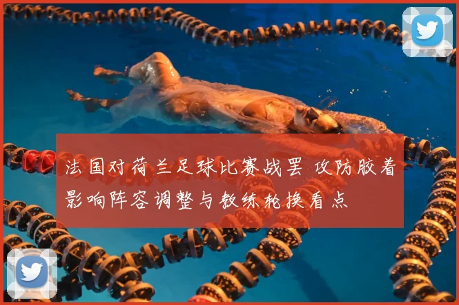法国对荷兰足球比赛战罢 攻防胶着影响阵容调整与教练轮换看点