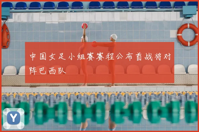 中国女足小组赛赛程公布首战将对阵巴西队