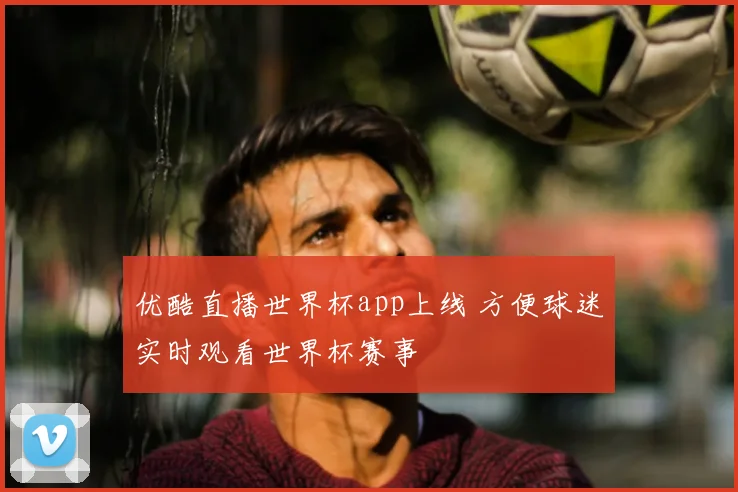 优酷直播世界杯app上线 方便球迷实时观看世界杯赛事