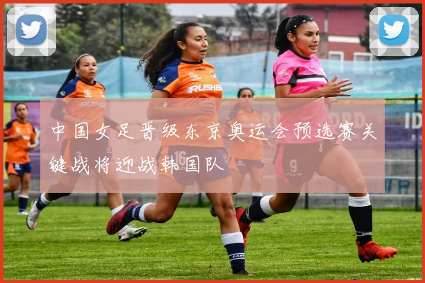中国女足晋级东京奥运会预选赛关键战将迎战韩国队