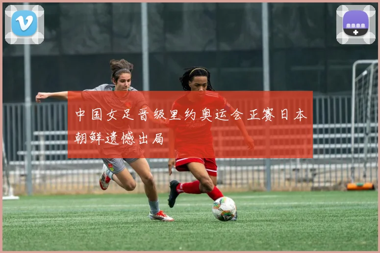 中国女足晋级里约奥运会正赛日本朝鲜遗憾出局
