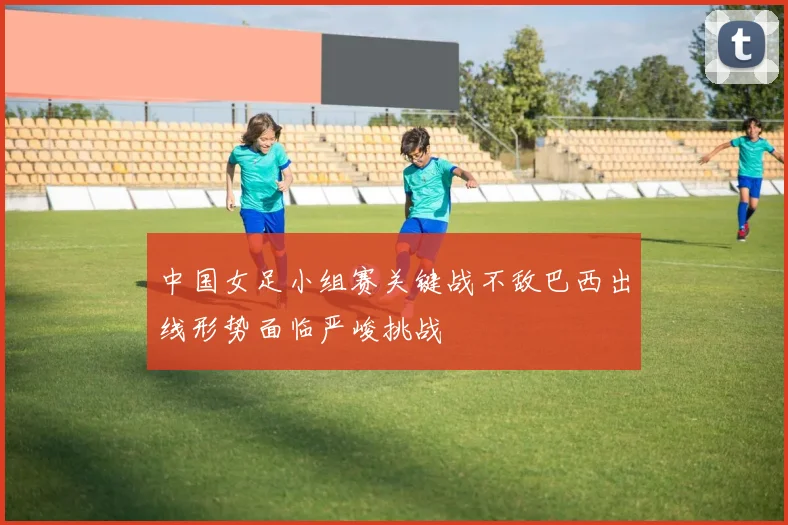 中国女足小组赛关键战不敌巴西出线形势面临严峻挑战