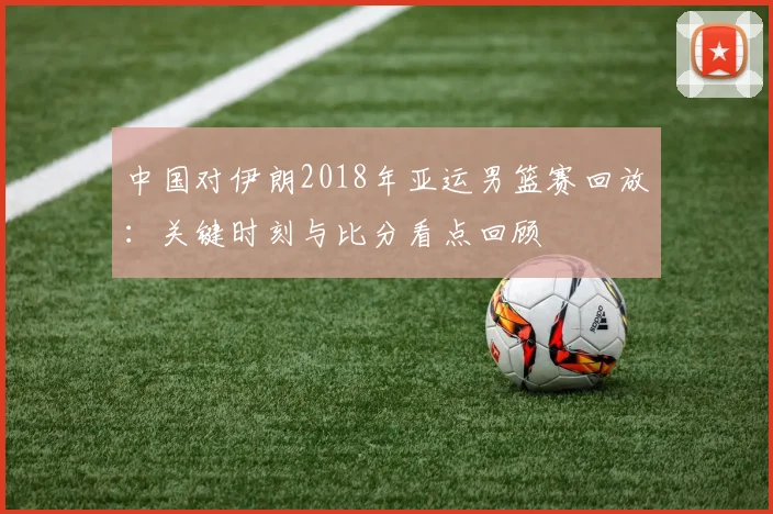 中国对伊朗2018年亚运男篮赛回放：关键时刻与比分看点回顾