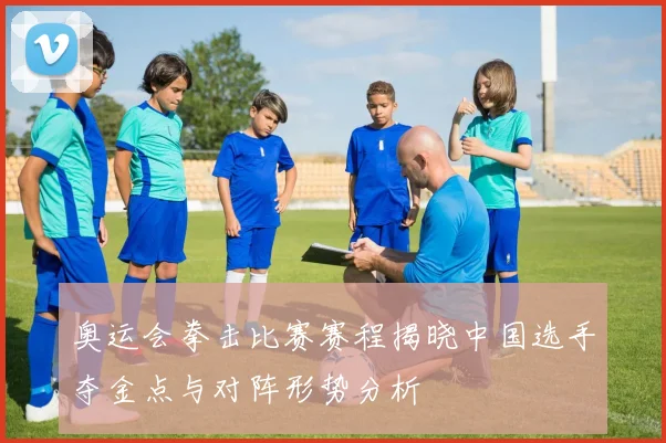 奥运会拳击比赛赛程揭晓中国选手夺金点与对阵形势分析